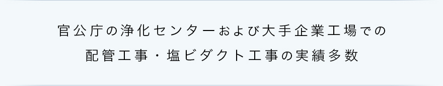 官公庁の浄化センターおよび大手企業工場での配管工事・塩ビダクト工事の実績多数